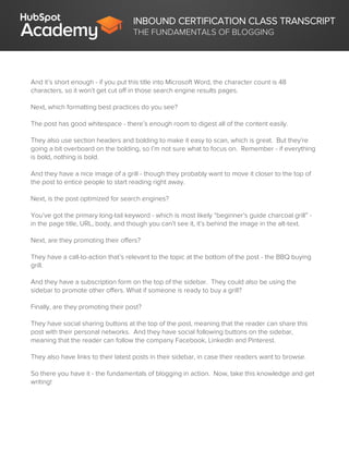 INBOUND CERTIFICATION CLASS TRANSCRIPT
THE FUNDAMENTALS OF BLOGGING
And it’s short enough - if you put this title into Microsoft Word, the character count is 48
characters, so it won’t get cut off in those search engine results pages.
Next, which formatting best practices do you see?
The post has good whitespace - there’s enough room to digest all of the content easily.
They also use section headers and bolding to make it easy to scan, which is great. But they’re
going a bit overboard on the bolding, so I’m not sure what to focus on. Remember - if everything
is bold, nothing is bold.
And they have a nice image of a grill - though they probably want to move it closer to the top of
the post to entice people to start reading right away.
Next, is the post optimized for search engines?
You’ve got the primary long-tail keyword - which is most likely “beginner’s guide charcoal grill” -
in the page title, URL, body, and though you can’t see it, it’s behind the image in the alt-text.
Next, are they promoting their offers?
They have a call-to-action that’s relevant to the topic at the bottom of the post - the BBQ buying
grill.
And they have a subscription form on the top of the sidebar. They could also be using the
sidebar to promote other offers. What if someone is ready to buy a grill?
Finally, are they promoting their post?
They have social sharing buttons at the top of the post, meaning that the reader can share this
post with their personal networks. And they have social following buttons on the sidebar,
meaning that the reader can follow the company Facebook, LinkedIn and Pinterest.
They also have links to their latest posts in their sidebar, in case their readers want to browse.
So there you have it - the fundamentals of blogging in action. Now, take this knowledge and get
writing!
 