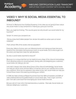 INBOUND CERTIFICATION CLASS TRANSCRIPT
AMPLIFYING YOUR CONTENT WITH SOCIAL MEDIA
VIDEO 1: WHY IS SOCIAL MEDIA ESSENTIAL TO
INBOUND?
Hi there! I’m Markiesha from HubSpot Academy. In this video we are going to learn about
why social media is a key component in helping you grow your business
Now, you might be thinking, “This sounds great, but why should I use social media for my
business?”
Simple. It’s where your prospects are.
Did you know that 2 billion people from all over the world are active users on social
networks?
That’s almost 70% of the world’s internet population!
Every day, billions of active users are following brands and making purchase decisions
based on the information that businesses share on social media. So it’s time to get in on
the action and help them make the right decisions.
So why is social media essential to inbound?
Because it is a unique tool that can be helpful at every stage of the inbound methodology.
From attracting visitors to converting leads, closing sales and delighting your customers,
social media can help you do it all.
Let’s take a deeper look at the attract phase of the inbound methodology. Social media
can help you attract some of those billions of internet users to your website and increase
your exposure. Once you’ve exposed a new visitor to your site, social media can help you
convert these visitors into leads by promoting your content.
In 2014, the State of Inbound Report found that more than 80% of marketers and 60% of
sales professionals found qualified leads on social media sites. That’s huge! Just think,
your next sale could result from leveraging your social media channels.
But your job isn’t over when that lead becomes a customer. Post-sale, Social media can
help you delight your customers.
 
