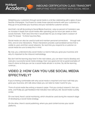 INBOUND CERTIFICATION CLASS TRANSCRIPT
AMPLIFYING YOUR CONTENT WITH SOCIAL MEDIA
Delighting your customers through social media is a bit like celebrating with a glass of your
favorite champagne. You’ll want to create those special moments with your customers so
they go on to promote your business and your wonderful customer service.
And that’s not all! According to Social Media Examiner, sixty-six percent of marketers saw
an increase in leads from social media after spending just six hours per week on their
social channels. That’s less time than it would take for you to binge watch a season of
most TV shows! To think how time flies.
Social media can also be used to build and maintain personal connections through real-
time, one-on-one interactions. These interactions provide a personalized service that is
visible to users and their social networks. So next time you respond to a customer on
social media be sure to keep this in mind.
By now, you understand why social media is a tool to help you grow your business and
why it’s important to the inbound methodology.
But don’t let the learning stop here! In the next videos, you can learn how to develop and
execute a successful social media strategy. Even see good and not so good examples of
how it’s done so that you can be a social media all-star in no time. So, let the learning
continue...
VIDEO 2: HOW CAN YOU USE SOCIAL MEDIA
EFFECTIVELY?
If you’re feeling comfortable with why social media is important and how it will help you
grow your business, let’s talk about steps you can take to make it work for you.
Think of social media like writing a research paper. First you conduct research, then you
write, and finally you get feedback that indicates how well you did. Social media is pretty
similar.
On one hand, there’s social monitoring, which should be used during the research stage
of developing a social media strategy.
On the other, there’s social publishing, where you post content across your social
platforms.
 