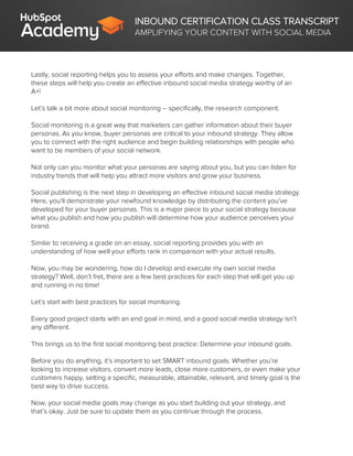 INBOUND CERTIFICATION CLASS TRANSCRIPT
AMPLIFYING YOUR CONTENT WITH SOCIAL MEDIA
Lastly, social reporting helps you to assess your efforts and make changes. Together,
these steps will help you create an effective inbound social media strategy worthy of an
A+!
Let’s talk a bit more about social monitoring -- specifically, the research component.
Social monitoring is a great way that marketers can gather information about their buyer
personas. As you know, buyer personas are critical to your inbound strategy. They allow
you to connect with the right audience and begin building relationships with people who
want to be members of your social network.
Not only can you monitor what your personas are saying about you, but you can listen for
industry trends that will help you attract more visitors and grow your business.
Social publishing is the next step in developing an effective inbound social media strategy.
Here, you’ll demonstrate your newfound knowledge by distributing the content you’ve
developed for your buyer personas. This is a major piece to your social strategy because
what you publish and how you publish will determine how your audience perceives your
brand.
Similar to receiving a grade on an essay, social reporting provides you with an
understanding of how well your efforts rank in comparison with your actual results.
Now, you may be wondering, how do I develop and execute my own social media
strategy? Well, don’t fret, there are a few best practices for each step that will get you up
and running in no time!
Let’s start with best practices for social monitoring.
Every good project starts with an end goal in mind, and a good social media strategy isn’t
any different.
This brings us to the first social monitoring best practice: Determine your inbound goals.
Before you do anything, it’s important to set SMART inbound goals. Whether you’re
looking to increase visitors, convert more leads, close more customers, or even make your
customers happy, setting a specific, measurable, attainable, relevant, and timely goal is the
best way to drive success.
Now, your social media goals may change as you start building out your strategy, and
that’s okay. Just be sure to update them as you continue through the process.
 