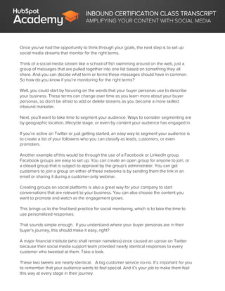 INBOUND CERTIFICATION CLASS TRANSCRIPT
AMPLIFYING YOUR CONTENT WITH SOCIAL MEDIA
Once you’ve had the opportunity to think through your goals, the next step is to set up
social media streams that monitor for the right terms.
Think of a social media stream like a school of fish swimming around on the web, just a
group of messages that are pulled together into one list based on something they all
share. And you can decide what term or terms these messages should have in common.
So how do you know if you’re monitoring for the right terms?
Well, you could start by focusing on the words that your buyer personas use to describe
your business. These terms can change over time as you learn more about your buyer
personas, so don’t be afraid to add or delete streams as you become a more skilled
inbound marketer.
Next, you’ll want to take time to segment your audience. Ways to consider segmenting are
by geographic location, lifecycle stage, or even by content your audience has engaged in.
If you’re active on Twitter or just getting started, an easy way to segment your audience is
to create a list of your followers who you can classify as leads, customers, or even
promoters.
Another example of this would be through the use of a Facebook or LinkedIn group.
Facebook groups are easy to set up. You can create an open group for anyone to join, or
a closed group that is subject to approval by the group’s administrator. You can get
customers to join a group on either of these networks is by sending them the link in an
email or sharing it during a customer-only webinar.
Creating groups on social platforms is also a great way for your company to start
conversations that are relevant to your business. You can also choose the content you
want to promote and watch as the engagement grows.
This brings us to the final best practice for social monitoring, which is to take the time to
use personalized responses.
That sounds simple enough. If you understand where your buyer personas are in their
buyer’s journey, this should make it easy, right?
A major financial institute (who shall remain nameless) once caused an uproar on Twitter
because their social media support team provided nearly identical responses to every
customer who tweeted at them. Take a look.
These two tweets are nearly identical. A big customer service no-no. It’s important for you
to remember that your audience wants to feel special. And it’s your job to make them feel
this way at every stage in their journey.
 