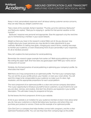INBOUND CERTIFICATION CLASS TRANSCRIPT
AMPLIFYING YOUR CONTENT WITH SOCIAL MEDIA
Keep in mind, personalized responses aren’t all about solving customer service concerns,
they can also help you delight customers too.
Take a look at this example: Ashlynn tweeted, “Thumbs up to the cold brew Starbucks!”
and Starbucks replied, “Glad you’re enjoying it-- perfect for that warmer weather on the
horizon!”
Starbucks’ response was personal and appropriate. Give this approach a try the next time
you’re mentioned by a member in your social network.
Alright so there you have it, the research is done! Well, sort of. As you discover new
insights about your buyer personas you may decide to make adjustments to your
methods. Whether it’s setting new goals, changing your search terms, creating new ways
to monitor your audience, or even showcasing more of your personality in your responses,
it’s all an iterative process!
Now, let’s explore the best practices for social publishing.
Remember the research paper example from earlier on? Well social publishing is kind of
like writing the paper itself. And how does any good paper start? With your name and an
introduction of course!
Similarly, the first best practice of social publishing is optimizing your company’s profile. So
what does that mean?
Well there are 3 key components to an optimized profile. The first is your company logo.
You can set this as your profile picture, your header, or even your cover photo. You will
want this image to be recognizable to your audience so make sure it’s clear, high
resolution, and the appropriate proportions for each social platform.
The next component of an optimized profile is a clear and concise company description.
This is your opportunity to introduce yourself to future customers, so you’ll want to be sure
you are clear, concise, and creative. And don’t be afraid to use keywords in your profile
description. This will make it easy for prospects to find you.
So that leaves the third component: A link to your website.
A link to your website is an invitation for your audience members to learn more about what
you do, how your customers or clients feel about your business, and where they can
purchase your product or service. Check out this example of an optimized profile.
:
Care Dot Com is a company that helps families connect with caregivers, and this is their
optimized Facebook profile. You can see they have their company logo as the profile
 