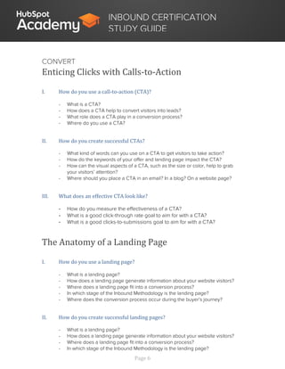 Page 6
INBOUND CERTIFICATION
STUDY GUIDE
CONVERT
Enticing Clicks with Calls-to-Action
I. How do you use a call-to-action (CTA)?
- What is a CTA?
- How does a CTA help to convert visitors into leads?
- What role does a CTA play in a conversion process?
- Where do you use a CTA?
II. How do you create successful CTAs?
- What kind of words can you use on a CTA to get visitors to take action?
- How do the keywords of your offer and landing page impact the CTA?
- How can the visual aspects of a CTA, such as the size or color, help to grab
your visitors’ attention?
- Where should you place a CTA in an email? In a blog? On a website page?
III. What does an effective CTA look like?
- How do you measure the effectiveness of a CTA?
- What is a good click-through rate goal to aim for with a CTA?
- What is a good clicks-to-submissions goal to aim for with a CTA?
The Anatomy of a Landing Page
I. How do you use a landing page?
- What is a landing page?
- How does a landing page generate information about your website visitors?
- Where does a landing page fit into a conversion process?
- In which stage of the Inbound Methodology is the landing page?
- Where does the conversion process occur during the buyer’s journey?
II. How do you create successful landing pages?
- What is a landing page?
- How does a landing page generate information about your website visitors?
- Where does a landing page fit into a conversion process?
- In which stage of the Inbound Methodology is the landing page?
 