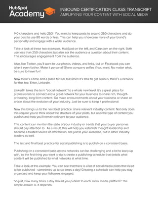 INBOUND CERTIFICATION CLASS TRANSCRIPT
AMPLIFYING YOUR CONTENT WITH SOCIAL MEDIA
140 characters and hello 250! You want to keep posts to around 250 characters and do
your best to use 80 words or less. This can help you showcase more of your brand’s
personality and engage with a wider audience.
Take a look at these two examples. HubSpot on the left, and Care.com on the right. Both
use less than 250 characters but also ask the audience a question about their content.
This encourages engagement from the audience.
Also, like Twitter, you’ll want to use photos, videos, and links, but on Facebook you can
take it even further. Make it personal! Share company selfies if you want. No matter what,
be sure to have fun!
Now there’s a time and a place for fun, but when it’s time to get serious, there’s a network
for that too. Enter, LinkedIn.
LinkedIn takes the term “social network” to a whole new level. It’s a great place for
professionals to connect and a great network for your business to share rich, thought-
provoking, long form content. Go make announcements about your business or share an
article about the evolution of your industry. Just be sure to keep it professional.
Now this brings us to the next best practice: share relevant industry content. Not only does
this require you to think about the structure of your posts, but also the type of content you
publish and how you’ll remain relevant to your audience.
This content can mention the state of your industry or trends that your buyer personas
should pay attention to. As a result, this will help you establish thought leadership and
become a trusted source of information, not just to your audience, but to other industry
leaders as well.
The last and final best practice for social publishing is to publish on a consistent basis.
Publishing on a consistent basis across networks can be challenging and a lot to keep up
with, so the first thing you want to do is create a publishing schedule that details what
content will be published to what networks at what time.
Take a look at this example: You can see that there is a lot of social media posts that need
to be published - sometimes up to six times a day! Creating a schedule can help you stay
organized and keep your followers engaged.
So just, how many times a day should you publish to each social media platform? The
simple answer is, it depends.
 