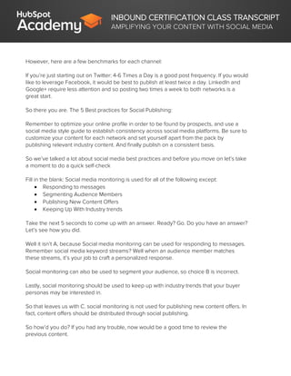 INBOUND CERTIFICATION CLASS TRANSCRIPT
AMPLIFYING YOUR CONTENT WITH SOCIAL MEDIA
However, here are a few benchmarks for each channel:
If you’re just starting out on Twitter: 4-6 Times a Day is a good post frequency. If you would
like to leverage Facebook, it would be best to publish at least twice a day. LinkedIn and
Google+ require less attention and so posting two times a week to both networks is a
great start.
So there you are. The 5 Best practices for Social Publishing:
Remember to optimize your online profile in order to be found by prospects, and use a
social media style guide to establish consistency across social media platforms. Be sure to
customize your content for each network and set yourself apart from the pack by
publishing relevant industry content. And finally publish on a consistent basis.
So we’ve talked a lot about social media best practices and before you move on let’s take
a moment to do a quick self-check
Fill in the blank: Social media monitoring is used for all of the following except:
 Responding to messages
 Segmenting Audience Members
 Publishing New Content Offers
 Keeping Up With Industry trends
Take the next 5 seconds to come up with an answer. Ready? Go. Do you have an answer?
Let’s see how you did.
Well it isn’t A, because Social media monitoring can be used for responding to messages.
Remember social media keyword streams? Well when an audience member matches
these streams, it’s your job to craft a personalized response.
Social monitoring can also be used to segment your audience, so choice B is incorrect.
Lastly, social monitoring should be used to keep up with industry trends that your buyer
personas may be interested in.
So that leaves us with C. social monitoring is not used for publishing new content offers. In
fact, content offers should be distributed through social publishing.
So how’d you do? If you had any trouble, now would be a good time to review the
previous content.
 