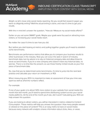INBOUND CERTIFICATION CLASS TRANSCRIPT
AMPLIFYING YOUR CONTENT WITH SOCIAL MEDIA
Alright, so let’s move onto social media reporting. Do you recall that research paper you
were so diligently writing? Well the actual writing is done, and now it’s time to get your
results.
With this in mind let’s answer the question, “How do I Measure my social media efforts?”
Earlier on you set some SMART goals. Maybe your goals were focused on attracting more
visitors, or increasing your social media reach.
No matter the case it’s time to see how you did.
But, before you start looking at metrics and pulling together graphs you’ll need to establish
some benchmarks.
Benchmarks are performance metrics that allow you to compare your business results to
other businesses in the industry. Now you can scour the web in search of industry
benchmark data, but my advice is to rely on historical company data and allow those to
serve as benchmarks. If you’re a new company who doesn’t have any historical data, no
worries. There is no time like the present, so use those freshly minted results as your first
piece of benchmark data.
So, now that you’ve determined some benchmarks, it’s time to jump into the next best
practice and calculate your return on investment, or ROI.
When measuring your ROI it is important to make an assessment of how your time was
spent as well as what the numbers reflect.
For example:
If one of your goals is to attract 50% more visitors to your website from social media this
month than last month, you’ll need to spend time distributing content across your social
media platforms. At the end of the month you’ll ask, did it work? Calculating your ROI can
help answer this question.
If you are looking to attract visitors, you will be interested in metrics related to Content
Consumption. These metrics will help you answer the question: How many people viewed
or clicked on this piece of content? This is an easy metric to track on social media
because every network with analytics shares information about clicks, likes, or views.
 