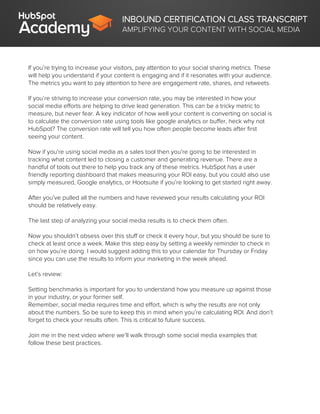 INBOUND CERTIFICATION CLASS TRANSCRIPT
AMPLIFYING YOUR CONTENT WITH SOCIAL MEDIA
If you’re trying to increase your visitors, pay attention to your social sharing metrics. These
will help you understand if your content is engaging and if it resonates with your audience.
The metrics you want to pay attention to here are engagement rate, shares, and retweets.
If you’re striving to increase your conversion rate, you may be interested in how your
social media efforts are helping to drive lead generation. This can be a tricky metric to
measure, but never fear. A key indicator of how well your content is converting on social is
to calculate the conversion rate using tools like google analytics or buffer, heck why not
HubSpot? The conversion rate will tell you how often people become leads after first
seeing your content.
Now if you’re using social media as a sales tool then you’re going to be interested in
tracking what content led to closing a customer and generating revenue. There are a
handful of tools out there to help you track any of these metrics. HubSpot has a user
friendly reporting dashboard that makes measuring your ROI easy, but you could also use
simply measured, Google analytics, or Hootsuite if you’re looking to get started right away.
After you’ve pulled all the numbers and have reviewed your results calculating your ROI
should be relatively easy.
The last step of analyzing your social media results is to check them often.
Now you shouldn’t obsess over this stuff or check it every hour, but you should be sure to
check at least once a week. Make this step easy by setting a weekly reminder to check in
on how you’re doing. I would suggest adding this to your calendar for Thursday or Friday
since you can use the results to inform your marketing in the week ahead.
Let’s review:
Setting benchmarks is important for you to understand how you measure up against those
in your industry, or your former self.
Remember, social media requires time and effort, which is why the results are not only
about the numbers. So be sure to keep this in mind when you’re calculating ROI. And don’t
forget to check your results often. This is critical to future success.
Join me in the next video where we’ll walk through some social media examples that
follow these best practices.
 