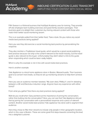 INBOUND CERTIFICATION CLASS TRANSCRIPT
AMPLIFYING YOUR CONTENT WITH SOCIAL MEDIA
Fifth Season is a fictional business that HubSpot Academy uses for training. They provide
off site employee team building exercises and great family vacation packages. Their
business goal is to delight their customers by sharing relevant content with those who
match their twitter social monitoring stream.
This is an example pulled from their twitter feed. Take a look. Do you notice any social
media best practices being applied?
Here you see they did exercise a social monitoring best practice by personalizing the
response.
They also mention a TripAdvisor travel guide, which would be a great social publishing
best practice because not only is the content relevant to the travel industry, but the travel
guide is also relevant to this buyer. Unfortunately they didn’t attach a link to the guide
when responding which could’ve been really helpful.
Which is why this example is not in line with social media best practices.
Here’s another example.
Yale Appliance is a local home appliance store in Boston, Massachusetts. Their business
goal is to convert more leads, so they’ve set up monitoring streams to help them achieve
this.
Here you see an audience member tweeted, “My oven died, FINALLY, and I’m debating
between a GE and Electrolux induction range. Anyone have any experience with either
brand?
From what you gather? Are there any best practices being applied?
Well do you recall when Gary pointed out the importance of joining the conversation,
rather than butting into the conversation? Here, you can see that Yale Appliance did just
that by joining the conversation with a personalized response and a piece of relevant
content. Another social media best practice Yale appliance has done well is segment their
audience.
Here they chose to filter their streams to include only people in their geographic location,
which in this case is Boston. These are some great first steps towards converting this lead
into a delighted customer.
 