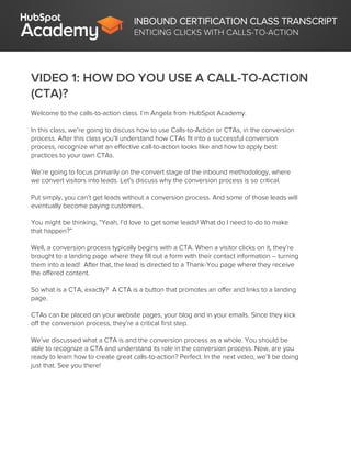INBOUND CERTIFICATION CLASS TRANSCRIPT
ENTICING CLICKS WITH CALLS-TO-ACTION
VIDEO 1: HOW DO YOU USE A CALL-TO-ACTION
(CTA)?
Welcome to the calls-to-action class. I’m Angela from HubSpot Academy.
In this class, we’re going to discuss how to use Calls-to-Action or CTAs, in the conversion
process. After this class you’ll understand how CTAs fit into a successful conversion
process, recognize what an effective call-to-action looks like and how to apply best
practices to your own CTAs.
We’re going to focus primarily on the convert stage of the inbound methodology, where
we convert visitors into leads. Let's discuss why the conversion process is so critical.
Put simply, you can’t get leads without a conversion process. And some of those leads will
eventually become paying customers.
You might be thinking, “Yeah, I’d love to get some leads! What do I need to do to make
that happen?”
Well, a conversion process typically begins with a CTA. When a visitor clicks on it, they’re
brought to a landing page where they fill out a form with their contact information – turning
them into a lead! After that, the lead is directed to a Thank-You page where they receive
the offered content.
So what is a CTA, exactly? A CTA is a button that promotes an offer and links to a landing
page.
CTAs can be placed on your website pages, your blog and in your emails. Since they kick
off the conversion process, they’re a critical first step.
We’ve discussed what a CTA is and the conversion process as a whole. You should be
able to recognize a CTA and understand its role in the conversion process. Now, are you
ready to learn how to create great calls-to-action? Perfect. In the next video, we’ll be doing
just that. See you there!
 