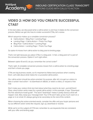 INBOUND CERTIFICATION CLASS TRANSCRIPT
ENTICING CLICKS WITH CALLS-TO-ACTION
VIDEO 2: HOW DO YOU CREATE SUCCESSFUL
CTAS?
In the last video, we discussed what a call-to-action is and how it relates to the conversion
process. Before we get into how to create successful CTAs, let’s review.
Which sequence makes up a complete conversion process?
 Call-to-Action > Blog Post > Landing Page
 Landing Page > Call-to-Action > Thank You Page
 Blog Post > Call-to-Action > Landing Page
 Call-to-Action > Landing Page > Thank You Page
So option A moves from call-to-action to blog post to landing page.
That’s not right because you place CTAs in a blog post. In fact, a blog post isn’t a part of
the conversion process. Option C isn’t right either.
Between option B and D, do you remember the correct order?
That’s right. A complete conversion process moves from a call-to-action to a landing page
and then a thank you page.
CTAs are big business assets, so it’s important to follow best practices when creating
them. Let's talk about what makes for a successful call-to-action.
Our call-to-action should be action-oriented. Its purpose, after all, is to get our visitors to
take a certain next action – to download an eBook, or watch a video, or request a free
trial.
Don’t make your visitors think too hard about what they need to do next –just tell them!
Clear, direct action verbs make for a great call-to-action. In this example, it says “Download
the free adventure travel guide”. The word “download” makes it pretty obvious what will
happen next. Also, keep your message brief. Your CTA won’t take up too much room on a
page or in an email. It’s always going to be secondary to the rest of the content.
When choosing the action-oriented words, consider the offer and your buyer persona and
try out different action verbs like request, sign up, download or receive.
While we’re on the subject of CTA text, remember to use keywords that are consistent
with your offer and landing page.
 