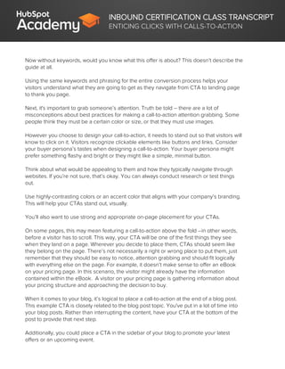 INBOUND CERTIFICATION CLASS TRANSCRIPT
ENTICING CLICKS WITH CALLS-TO-ACTION
Now without keywords, would you know what this offer is about? This doesn’t describe the
guide at all.
Using the same keywords and phrasing for the entire conversion process helps your
visitors understand what they are going to get as they navigate from CTA to landing page
to thank you page.
Next, it's important to grab someone’s attention. Truth be told – there are a lot of
misconceptions about best practices for making a call-to-action attention grabbing. Some
people think they must be a certain color or size, or that they must use images.
However you choose to design your call-to-action, it needs to stand out so that visitors will
know to click on it. Visitors recognize clickable elements like buttons and links. Consider
your buyer persona’s tastes when designing a call-to-action. Your buyer persona might
prefer something flashy and bright or they might like a simple, minimal button.
Think about what would be appealing to them and how they typically navigate through
websites. If you’re not sure, that’s okay. You can always conduct research or test things
out.
Use highly-contrasting colors or an accent color that aligns with your company’s branding.
This will help your CTAs stand out, visually.
You’ll also want to use strong and appropriate on-page placement for your CTAs.
On some pages, this may mean featuring a call-to-action above the fold --in other words,
before a visitor has to scroll. This way, your CTA will be one of the first things they see
when they land on a page. Wherever you decide to place them, CTAs should seem like
they belong on the page. There’s not necessarily a right or wrong place to put them, just
remember that they should be easy to notice, attention grabbing and should fit logically
with everything else on the page. For example, it doesn’t make sense to offer an eBook
on your pricing page. In this scenario, the visitor might already have the information
contained within the eBook. A visitor on your pricing page is gathering information about
your pricing structure and approaching the decision to buy.
When it comes to your blog, it’s logical to place a call-to-action at the end of a blog post.
This example CTA is closely related to the blog post topic. You've put in a lot of time into
your blog posts. Rather than interrupting the content, have your CTA at the bottom of the
post to provide that next step.
Additionally, you could place a CTA in the sidebar of your blog to promote your latest
offers or an upcoming event.
 