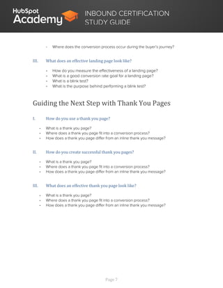 Page 7
INBOUND CERTIFICATION
STUDY GUIDE
- Where does the conversion process occur during the buyer’s journey?
III. What does an effective landing page look like?
- How do you measure the effectiveness of a landing page?
- What is a good conversion rate goal for a landing page?
- What is a blink test?
- What is the purpose behind performing a blink test?
Guiding the Next Step with Thank You Pages
I. How do you use a thank you page?
- What is a thank you page?
- Where does a thank you page fit into a conversion process?
- How does a thank you page differ from an inline thank you message?
II. How do you create successful thank you pages?
- What is a thank you page?
- Where does a thank you page fit into a conversion process?
- How does a thank you page differ from an inline thank you message?
III. What does an effective thank you page look like?
- What is a thank you page?
- Where does a thank you page fit into a conversion process?
- How does a thank you page differ from an inline thank you message?
 