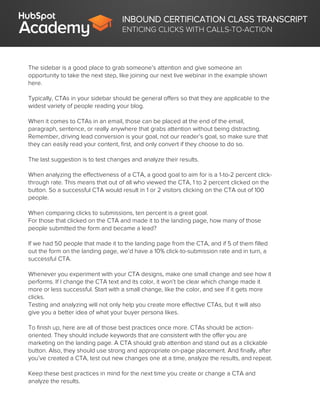 INBOUND CERTIFICATION CLASS TRANSCRIPT
ENTICING CLICKS WITH CALLS-TO-ACTION
The sidebar is a good place to grab someone’s attention and give someone an
opportunity to take the next step, like joining our next live webinar in the example shown
here.
Typically, CTAs in your sidebar should be general offers so that they are applicable to the
widest variety of people reading your blog.
When it comes to CTAs in an email, those can be placed at the end of the email,
paragraph, sentence, or really anywhere that grabs attention without being distracting.
Remember, driving lead conversion is your goal, not our reader’s goal, so make sure that
they can easily read your content, first, and only convert if they choose to do so.
The last suggestion is to test changes and analyze their results.
When analyzing the effectiveness of a CTA, a good goal to aim for is a 1-to-2 percent click-
through rate. This means that out of all who viewed the CTA, 1 to 2 percent clicked on the
button. So a successful CTA would result in 1 or 2 visitors clicking on the CTA out of 100
people.
When comparing clicks to submissions, ten percent is a great goal.
For those that clicked on the CTA and made it to the landing page, how many of those
people submitted the form and became a lead?
If we had 50 people that made it to the landing page from the CTA, and if 5 of them filled
out the form on the landing page, we’d have a 10% click-to-submission rate and in turn, a
successful CTA.
Whenever you experiment with your CTA designs, make one small change and see how it
performs. If I change the CTA text and its color, it won’t be clear which change made it
more or less successful. Start with a small change, like the color, and see if it gets more
clicks.
Testing and analyzing will not only help you create more effective CTAs, but it will also
give you a better idea of what your buyer persona likes.
To finish up, here are all of those best practices once more. CTAs should be action-
oriented. They should include keywords that are consistent with the offer you are
marketing on the landing page. A CTA should grab attention and stand out as a clickable
button. Also, they should use strong and appropriate on-page placement. And finally, after
you’ve created a CTA, test out new changes one at a time, analyze the results, and repeat.
Keep these best practices in mind for the next time you create or change a CTA and
analyze the results.
 