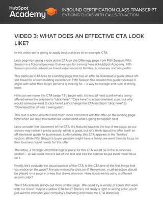 INBOUND CERTIFICATION CLASS TRANSCRIPT
ENTICING CLICKS WITH CALLS-TO-ACTION
VIDEO 3: WHAT DOES AN EFFECTIVE CTA LOOK
LIKE?
In this video we’re going to apply best practices to an example CTA.
Let’s begin by taking a look at the CTA on this Offerings page from Fifth Season. Fifth
Season is a fictional business that we use for training here at HubSpot Academy. Fifth
Season provides adventure travel experiences to families, businesses and nonprofits.
This particular CTA links to a landing page that has an offer to download a guide about off-
site travel for a team-building experience. Fifth Season has created this guide because it
aligns with what their buyer persona is looking for -- a way to manage and build a strong
team.
How can we make this CTA better? To begin with, it’s kind of hard to tell what’s being
offered when the only text is “click here”. “Click here” is action-oriented, sure, but why
would someone want to click here? Let’s change the CTA text from “click here” to
“Download the off-site travel guide”.
This text is action-oriented and much more consistent with the offer on the landing page.
Now when we read this button we understand what’s going to happen next.
Let’s consider the placement of the CTA. It’s featured towards the top of the page, so our
visitors may notice it pretty quickly, which is good, but let’s think about the offer itself: an
off-site travel guide for businesses. Unfortunately, this CTA appears in the ‘families’
section. While Fifth Season’s buyer persona might have a family, we want them to focus on
their business travel needs for this offer.
Therefore, a stronger and more logical place for this CTA would be in the businesses
section -- or we could move it out of the text and into the sidebar to put even more focus
on it.
Finally, let’s evaluate the visual aspects of the CTA. Is the CTA one of the first things that
you notice on the page? Are you enticed to click on it? Remember, a call-to-action should
be placed on a page in a way that draws attention. How about we try using a different
accent color?
The CTA certainly stands out more on the page. We could try a variety of colors that work
with our brand, maybe a yellow CTA here? There’s not really a right or wrong color, you’ll
just want to consider your company’s branding and make the CTA stand out.
 