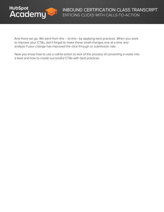 INBOUND CERTIFICATION CLASS TRANSCRIPT
ENTICING CLICKS WITH CALLS-TO-ACTION
And there we go. We went from this -- to this-- by applying best practices. When you work
to improve your CTAs, don’t forget to make these small changes one at a time and
analyze if your change has improved the click through or submission rate.
Now you know how to use a call-to-action to kick of the process of converting a visitor into
a lead and how to create successful CTAs with best practices.
 