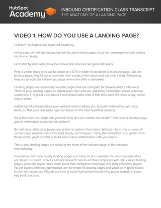 INBOUND CERTIFICATION CLASS TRANSCRIPT
THE ANATOMY OF A LANDING PAGE
VIDEO 1: HOW DO YOU USE A LANDING PAGE?
Hi there! I’m Angela with HubSpot Academy.
In this class, we will be discussing how to use landing pages to convert unknown website visitors
into known leads.
Let’s start by discussing how the conversion process can generate leads.
First, a visitor clicks on a call-to-action or a CTA in order to be taken to a landing page. On the
landing page, they fill out a form with their contact information and become a lead. Afterwards,
they are directed to a thank you page where the offer is delivered.
Landing pages are essentially website pages that are designed to convert visitors into leads.
Think of your landing pages as digital sales reps who are gathering information about potential
customers. The great thing about these digital sales reps is that they work 24 hours a day, seven
days a week.
Gathering information about your website visitors allows you to build relationships with your
leads, so that your real sales reps can focus on the most qualified contacts.
So at this point you might ask yourself, how do I turn visitors into leads? How does a landing page
gather information about my site visitors?
By definition, all landing pages use a form to gather information. Without a form, the process of
converting a website visitor into lead simply can’t happen. Using the information you gather from
those forms, you’ll be able to build and nurture relationships with your leads.
This is why landing pages are really at the heart of the convert stage of the inbound
methodology.
In essence, the more quality landing pages you have on your website, the more opportunities
you have to convert. In fact, HubSpot research has found that companies with 30 or more landing
pages generate seven times more leads than companies that have less than 10 landing pages.
To get started with lead generation, aim to create 15 landing pages and you'll be in great shape.
In the next video, you’ll figure out how to build high-performing landing pages based on some
key best practices.
 