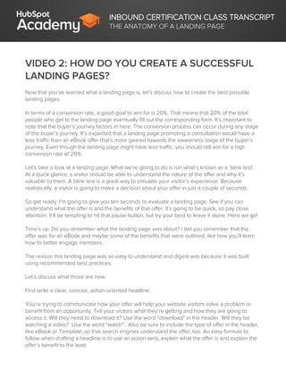 INBOUND CERTIFICATION CLASS TRANSCRIPT
THE ANATOMY OF A LANDING PAGE
VIDEO 2: HOW DO YOU CREATE A SUCCESSFUL
LANDING PAGES?
Now that you’ve learned what a landing page is, let’s discuss how to create the best possible
landing pages.
In terms of a conversion rate, a good goal to aim for is 20%. That means that 20% of the total
people who get to the landing page eventually fill out the corresponding form. It’s important to
note that the buyer’s journey factors in here. The conversion process can occur during any stage
of the buyer’s journey. It’s expected that a landing page promoting a consultation would have a
less traffic than an eBook offer that’s more geared towards the awareness stage of the buyer’s
journey. Even though the landing page might have less traffic, you should still aim for a high
conversion rate of 20%.
Let’s take a look at a landing page. What we’re going to do is run what’s known as a ‘blink test’.
At a quick glance, a visitor should be able to understand the nature of the offer and why it’s
valuable to them. A blink test is a great way to simulate your visitor’s experience. Because
realistically, a visitor is going to make a decision about your offer in just a couple of seconds.
So get ready. I’m going to give you ten seconds to evaluate a landing page. See if you can
understand what the offer is and the benefits of that offer. It’s going to be quick, so pay close
attention. It’ll be tempting to hit that pause button, but try your best to leave it alone. Here we go!
Time’s up. Do you remember what the landing page was about? I bet you remember that the
offer was for an eBook and maybe some of the benefits that were outlined, like how you’ll learn
how to better engage members.
The reason this landing page was so easy to understand and digest was because it was built
using recommended best practices.
Let’s discuss what those are now.
First write a clear, concise, action-oriented headline.
You’re trying to communicate how your offer will help your website visitors solve a problem or
benefit from an opportunity. Tell your visitors what they’re getting and how they are going to
access it. Will they need to download it? Use the word “download” in the header. Will they be
watching a video? Use the word “watch”. Also be sure to include the type of offer in the header,
like eBook or Template, so that search engines understand the offer, too. An easy formula to
follow when drafting a headline is to use an action verb, explain what the offer is and explain the
offer’s benefit to the lead.
 