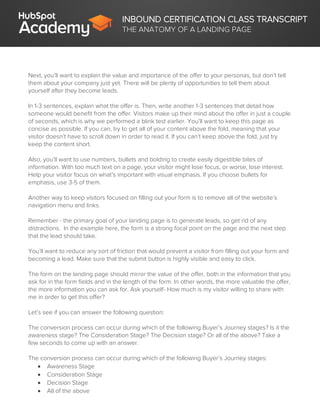 INBOUND CERTIFICATION CLASS TRANSCRIPT
THE ANATOMY OF A LANDING PAGE
Next, you’ll want to explain the value and importance of the offer to your personas, but don’t tell
them about your company just yet. There will be plenty of opportunities to tell them about
yourself after they become leads.
In 1-3 sentences, explain what the offer is. Then, write another 1-3 sentences that detail how
someone would benefit from the offer. Visitors make up their mind about the offer in just a couple
of seconds, which is why we performed a blink test earlier. You’ll want to keep this page as
concise as possible. If you can, try to get all of your content above the fold, meaning that your
visitor doesn’t have to scroll down in order to read it. If you can’t keep above the fold, just try
keep the content short.
Also, you’ll want to use numbers, bullets and bolding to create easily digestible bites of
information. With too much text on a page, your visitor might lose focus, or worse, lose interest.
Help your visitor focus on what’s important with visual emphasis. If you choose bullets for
emphasis, use 3-5 of them.
Another way to keep visitors focused on filling out your form is to remove all of the website’s
navigation menu and links.
Remember - the primary goal of your landing page is to generate leads, so get rid of any
distractions. In the example here, the form is a strong focal point on the page and the next step
that the lead should take.
You’ll want to reduce any sort of friction that would prevent a visitor from filling out your form and
becoming a lead. Make sure that the submit button is highly visible and easy to click.
The form on the landing page should mirror the value of the offer, both in the information that you
ask for in the form fields and in the length of the form. In other words, the more valuable the offer,
the more information you can ask for. Ask yourself- How much is my visitor willing to share with
me in order to get this offer?
Let’s see if you can answer the following question:
The conversion process can occur during which of the following Buyer’s Journey stages? Is it the
awareness stage? The Consideration Stage? The Decision stage? Or all of the above? Take a
few seconds to come up with an answer.
The conversion process can occur during which of the following Buyer’s Journey stages:
 Awareness Stage
 Consideration Stage
 Decision Stage
 All of the above
 