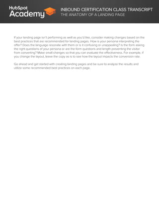 INBOUND CERTIFICATION CLASS TRANSCRIPT
THE ANATOMY OF A LANDING PAGE
If your landing page isn’t performing as well as you’d like, consider making changes based on the
best practices that are recommended for landing pages. How is your persona interpreting the
offer? Does the language resonate with them or is it confusing or unappealing? Is the form asking
the right questions of your persona or are the form questions and length preventing the visitor
from converting? Make small changes so that you can evaluate the effectiveness. For example, if
you change the layout, leave the copy as is to see how the layout impacts the conversion rate.
Go ahead and get started with creating landing pages and be sure to analyze the results and
utilize some recommended best practices on each page.
 
