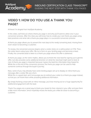 INBOUND CERTIFICATION CLASS TRANSCRIPT
GUIDING THE NEXT STEP WITH THANK YOU PAGES
VIDEO 1: HOW DO YOU USE A THANK YOU
PAGE?
Hi there! I’m Angela from HubSpot Academy.
In this video, we'll discuss what a thank you page is and why you'll want to utilize one in your
conversion process. After this class you will know how to create your own thank you page using
best practices and what role a thank you page plays in a successful conversion process.
A thank you page allows you to present the next step to the newly converting lead, moving them
even closer to becoming a customer.
To review, the conversion process begins when a visitor clicks on a call-to-action or CTA. Then,
the visitor learns about your offer, fills out a form on your landing page and becomes a lead.
Finally, the converted lead is taken to a thank you page where the offer is delivered.
A thank you page, as the name implies, allows you to thank the new lead for signing up to get the
offer, but also provides some additional direction on what the new lead might want to look at
next. A thank you page is important because it gives the lead the information they hoped for.
While this is the end of the conversion process, the thank you page can be used to help
someone continue through the buyer's journey.
Now, some of you may already have some landing pages set up to display an inline thank you
message after a visitor fills out a form.
While this is a good start, we’d encourage you to redirect your visitor to a thank you page instead,
so that you can thank them while providing additional information.
By simply thanking a lead with an inline message, you’d be missing out on a huge opportunity for
additional engagement with the lead.
Thank You pages are a great way to thank your leads for their interest in your offer and give them
a little more information, which hopefully moves the leads just a little bit closer to becoming a
customer.
 