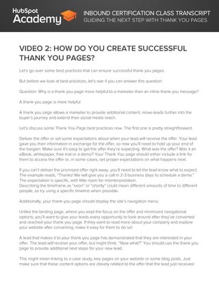 INBOUND CERTIFICATION CLASS TRANSCRIPT
GUIDING THE NEXT STEP WITH THANK YOU PAGES
VIDEO 2: HOW DO YOU CREATE SUCCESSFUL
THANK YOU PAGES?
Let’s go over some best practices that can ensure successful thank you pages.
But before we look at best practices, let’s see if you can answer this question:
Question: Why is a thank you page more helpful to a marketer than an inline thank you message?
A thank you page is more helpful
A thank you page allows a marketer to provide additional content, move leads further into the
buyer’s journey and extend their social media reach.
Let’s discuss some Thank You Page best practices now. The first one is pretty straightforward.
Deliver the offer or set some expectations about when your lead will receive the offer. Your lead
gave you their information in exchange for the offer, so now you’ll need to hold up your end of
the bargain. Make sure it's easy to get the offer they’re expecting. What was the offer? Was it an
eBook, whitepaper, free trial or a demo? Your Thank You page should either include a link for
them to access the offer or, in some cases, set proper expectations on what happens next.
If you can’t deliver the promised offer right away, you’ll need to let the lead know what to expect.
The example reads, “Thanks! We will give you a call in 2-3 business days to schedule a demo.”
The expectation is specific, with little room for misinterpretation.
Describing the timeframe as “soon” or “shortly” could mean different amounts of time to different
people, so try using a specific timeline when possible.
Additionally, your thank you page should display the site’s navigation menu.
Unlike the landing page, where you kept the focus on the offer and minimized navigational
options, you’ll want to give your leads every opportunity to look around after they’ve converted
and reached your thank you page. If they want to read more about your company and explore
your website after converting, make it easy for them to do so!
A lead that makes it to your thank you page has demonstrated that they are interested in your
offer. The lead will receive your offer, but might think, “Now what?” You should use the thank you
page to provide additional next steps for your new lead.
This might mean linking to a case study, key pages on your website or some blog posts. Just
make sure that these content options are closely related to the offer that the lead just received
 