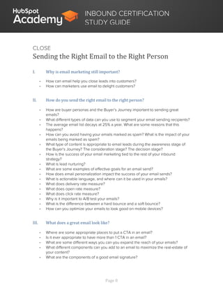 Page 8
INBOUND CERTIFICATION
STUDY GUIDE
CLOSE
Sending the Right Email to the Right Person
I. Why is email marketing still important?
- How can email help you close leads into customers?
- How can marketers use email to delight customers?
II. How do you send the right email to the right person?
- How are buyer personas and the Buyer’s Journey important to sending great
emails?
- What different types of data can you use to segment your email sending recipients?
- The average email list decays at 25% a year. What are some reasons that this
happens?
- How can you avoid having your emails marked as spam? What is the impact of your
emails being marked as spam?
- What type of content is appropriate to email leads during the awareness stage of
the Buyer’s Journey? The consideration stage? The decision stage?
- How is the success of your email marketing tied to the rest of your inbound
strategy?
- What is lead nurturing?
- What are some examples of effective goals for an email send?
- How does email personalization impact the success of your email sends?
- What is actionable language, and where can it be used in your emails?
- What does delivery rate measure?
- What does open rate measure?
- What does click rate measure?
- Why is it important to A/B test your emails?
- What is the difference between a hard bounce and a soft bounce?
- How can you optimize your emails to look good on mobile devices?
III. What does a great email look like?
- Where are some appropriate places to put a CTA in an email?
- Is it ever appropriate to have more than 1 CTA in an email?
- What are some different ways you can you expand the reach of your emails?
- What different components can you add to an email to maximize the real-estate of
your content?
- What are the components of a good email signature?
 