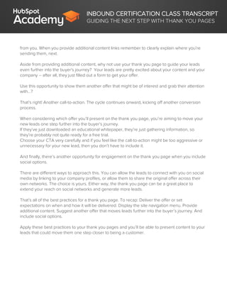 INBOUND CERTIFICATION CLASS TRANSCRIPT
GUIDING THE NEXT STEP WITH THANK YOU PAGES
from you. When you provide additional content links remember to clearly explain where you’re
sending them, next.
Aside from providing additional content, why not use your thank you page to guide your leads
even further into the buyer's journey? Your leads are pretty excited about your content and your
company -- after all, they just filled out a form to get your offer.
Use this opportunity to show them another offer that might be of interest and grab their attention
with…?
That’s right! Another call-to-action. The cycle continues onward, kicking off another conversion
process.
When considering which offer you’ll present on the thank you page, you’re aiming to move your
new leads one step further into the buyer’s journey.
If they’ve just downloaded an educational whitepaper, they’re just gathering information, so
they’re probably not quite ready for a free trial.
Choose your CTA very carefully and if you feel like the call-to-action might be too aggressive or
unnecessary for your new lead, then you don’t have to include it.
And finally, there’s another opportunity for engagement on the thank you page when you include
social options.
There are different ways to approach this. You can allow the leads to connect with you on social
media by linking to your company profiles, or allow them to share the original offer across their
own networks. The choice is yours. Either way, the thank you page can be a great place to
extend your reach on social networks and generate more leads.
That’s all of the best practices for a thank you page. To recap: Deliver the offer or set
expectations on when and how it will be delivered. Display the site navigation menu. Provide
additional content. Suggest another offer that moves leads further into the buyer’s journey. And
include social options.
Apply these best practices to your thank you pages and you’ll be able to present content to your
leads that could move them one step closer to being a customer.
 