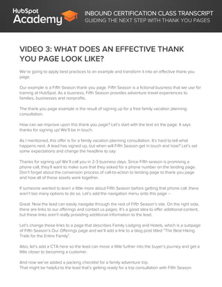 INBOUND CERTIFICATION CLASS TRANSCRIPT
GUIDING THE NEXT STEP WITH THANK YOU PAGES
VIDEO 3: WHAT DOES AN EFFECTIVE THANK
YOU PAGE LOOK LIKE?
We’re going to apply best practices to an example and transform it into an effective thank you
page.
Our example is a Fifth Season thank you page. Fifth Season is a fictional business that we use for
training at HubSpot. As a business, Fifth Season provides adventure travel experiences to
families, businesses and nonprofits.
The thank you page example is the result of signing up for a free family vacation planning
consultation.
How can we improve upon this thank you page? Let’s start with the text on the page. It says
thanks for signing up! We’ll be in touch.
As I mentioned, this offer is for a family vacation planning consultation. It’s hard to tell what
happens next. A lead has signed up, but when will Fifth Season get in touch and how? Let’s set
some expectations and change the headline to say:
Thanks for signing up! We’ll call you in 2-3 business days. Since Fifth season is promising a
phone call, they’ll want to make sure that they asked for a phone number on the landing page.
Don’t forget about the conversion process of call-to-action to landing page to thank you page
and how all of these assets work together.
If someone wanted to learn a little more about Fifth Season before getting that phone call, there
aren’t too many options to do so. Let’s add the navigation menu onto this page --
Great. Now the lead can easily navigate through the rest of Fifth Season’s site. On the right side,
there are links to our offerings and contact us pages. It’s a good idea to offer additional content,
but these links aren’t really providing additional information to the lead.
Let’s change these links to a page that describes Family Lodging and Hotels, which is a subpage
of Fifth Season’s Our Offerings page and we’ll add a link to a blog post titled “The Best Hiking
Trails for the Entire Family”.
Also, let’s add a CTA here so the lead can move a little further into the buyer’s journey and get a
little closer to becoming a customer.
And now we’ve added a packing checklist for a family adventure trip.
That might be helpful to the lead that’s getting ready for a trip consultation with Fifth Season.
 
