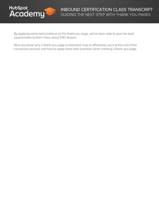 INBOUND CERTIFICATION CLASS TRANSCRIPT
GUIDING THE NEXT STEP WITH THANK YOU PAGES
By applying some best practices to this thank you page, we’ve been able to give the lead
opportunities to learn more about Fifth Season.
Now you know why a thank you page is important, how to effectively use it at the end of the
conversion process and how to apply some best practices when creating a thank you page.
 