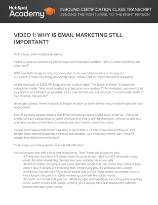INBOUND CERTIFICATION CLASS TRANSCRIPT
SENDING THE RIGHT EMAIL TO THE RIGHT PERSON
VIDEO 1: WHY IS EMAIL MARKETING STILL
IMPORTANT?
Hi! I’m Isaac, with HubSpot Academy.
I want to start our session by answering a very important question, “Why is email marketing still
important?”
With new technology coming out every day, it can seem like email is on its way out.
So, I want to make one thing abundantly clear: email is still an important part of marketing.
All the way back in 2004, PC Magazine ran a piece titled “The Death of Email.” It started by
asking the reader, “Has email peaked and become more useless?”. As marketers, you want to be
as effective and efficient as possible, so it’s only fair that you ask yourself, “is email really worth it?
Can it deliver the goods?”
As we get started, I think it would be helpful to clear up some of the misconceptions people have
about email
First of all, many people believe that Email marketing means SPAM. Now, to be fair, 70% of all
emails sent are categorized as spam. And some of that is sent by marketers, who purchase lists
and send endless email blasts to people who don't want to hear from them.
People also believe that email marketing is old school. Email has been around forever, and
people have started to wonder if email is still valuable. Isn’t email like banner ads? Haven’t
people learned to tune email out?
That brings us to the question, is email still effective?
I would answer that with a loud and resounding, “Yes!” Here are 6 reasons why:
1) There are more than 4.3 billion email accounts today – that’s a LOT of people using
email. No other marketing channel has been adopted as universally.
2) 95% of online consumers use email, and 91% report that they check their email at least
once a day. If people are checking their email every day, it’s probably still a viable
marketing channel, right? And since emails stay in your inbox unless you delete them, it
has a longer lifespan than other marketing channels like social media.
3) Email is a channel that you own. While Google and Facebook can change the way they
index search results and display content, you’ll always have a 1:1 relationship with the
people that open your emails.
 