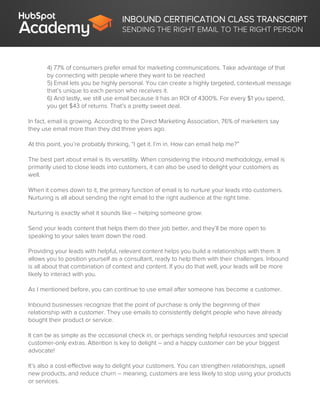 INBOUND CERTIFICATION CLASS TRANSCRIPT
SENDING THE RIGHT EMAIL TO THE RIGHT PERSON
4) 77% of consumers prefer email for marketing communications. Take advantage of that
by connecting with people where they want to be reached
5) Email lets you be highly personal. You can create a highly targeted, contextual message
that’s unique to each person who receives it.
6) And lastly, we still use email because it has an ROI of 4300%. For every $1 you spend,
you get $43 of returns. That’s a pretty sweet deal.
In fact, email is growing. According to the Direct Marketing Association, 76% of marketers say
they use email more than they did three years ago.
At this point, you’re probably thinking, “I get it. I’m in. How can email help me?”
The best part about email is its versatility. When considering the inbound methodology, email is
primarily used to close leads into customers, it can also be used to delight your customers as
well.
When it comes down to it, the primary function of email is to nurture your leads into customers.
Nurturing is all about sending the right email to the right audience at the right time.
Nurturing is exactly what it sounds like – helping someone grow.
Send your leads content that helps them do their job better, and they’ll be more open to
speaking to your sales team down the road.
Providing your leads with helpful, relevant content helps you build a relationships with them. It
allows you to position yourself as a consultant, ready to help them with their challenges. Inbound
is all about that combination of context and content. If you do that well, your leads will be more
likely to interact with you.
As I mentioned before, you can continue to use email after someone has become a customer.
Inbound businesses recognize that the point of purchase is only the beginning of their
relationship with a customer. They use emails to consistently delight people who have already
bought their product or service.
It can be as simple as the occasional check in, or perhaps sending helpful resources and special
customer-only extras. Attention is key to delight – and a happy customer can be your biggest
advocate!
It’s also a cost-effective way to delight your customers. You can strengthen relationships, upsell
new products, and reduce churn – meaning, customers are less likely to stop using your products
or services.
 