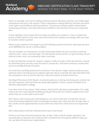 INBOUND CERTIFICATION CLASS TRANSCRIPT
SENDING THE RIGHT EMAIL TO THE RIGHT PERSON
Here’s an example. Let’s say I’m selling washing machines. My ideal customers are middle-aged
homeowners who live in the suburbs. They’re interested in energy efficiency, but their pain-point
is the higher cost of efficient washing machines. They tend to compare options online before
making big purchases, since they want to be confident in their decision to buy such a big-ticket
item.
A clear definition of your Buyer Persona helps you define your audience. I have a crystal clear
picture of WHO will be on the other side of this email send, reading my message. Now you have
to consider another question:
Where is your audience in the buyer’s journey? Sending a great email to the right buyer persona
at the WRONG time can be a HUGE problem.
Say, for example, our homeowners are still researching whether to even purchase a washing
machine at all – never mind what type. The old machine works just fine, so right now they are just
looking to learn more, not necessarily make a purchase.
If I start sending them emails for coupons, rebates or offers to trade in their old machine, it would
be extremely pushy and may cause the lead to unsubscribe. And when someone unsubscribes,
you’ve essentially lost them for good.
An email that is perfectly positioned for someone in the decision stage could be pretty jarring to
someone who’s not looking to buy anything right now. But an email with the right information that
hits a prospect’s inbox at just the right time, well, that could be a breath of fresh air!
Use Buyer Personas and the Buyer’s Journey to guide you in slicing and dicing your contacts into
the right segments. See how those two ideas play together? They’re a great foundation to an
effective segmentation strategy.
I can hear some of you saying, “Hold up Isaac, what’s all this talk about segmentation. Do I really
need to do more work beyond identifying my Buyer Personas? Do I need to segment more than
where they are on their path to purchase?”
Don’t worry, I don’t expect your blind allegiance, so I came armed with a simple fact. Did you
know that sending targeted content dramatically increases open rates and click through rates. In
fact, emails sent to segmented lists receive 62% more clicks than email sent to non-segmented
lists.
We’re talking about concrete improvements to your email sends.
If there’s one thing inbound businesses love, its data. That’s what this whole revolution is all
about! Buckle up, because we’re about to take a whirlwind tour through the different ways you
can use data to improve your segmentation.
 