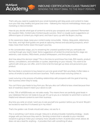 INBOUND CERTIFICATION CLASS TRANSCRIPT
SENDING THE RIGHT EMAIL TO THE RIGHT PERSON
That’s why you need to supplement your email marketing with blog posts and content to make
sure your lists stay healthy and grow over time – following the inbound methodology means your
marketing is interconnected.
How do you decide what type of content to send to your prospects and customers? Remember
the equation folks, Content plus Context equals success. Here’s a couple quick suggestions on
different types of content you might send, and how it syncs up with the Buyers Journey.
In the awareness stage, keep your content easily consumable. Videos, blog posts, slideshares,
free tools, and high level guides are great at capturing interest and educating prospects, which
helps move them further down the buyer’s journey.
In the consideration stage, you’re answering the unasked questions that you anticipate are
running through your lead’s head. Some suggestions of content to email during this stage are
webinars, case studies, FAQ sheets, product whitepapers, and third-party reviews.
And how about the decision stage? This is the time to send those free trials, ROI reports, product
demos, consultations, and estimates or quotes, depending on your industry. You want to be
upfront with what you can offer, and it’s time to let the lead get up close and personal to your
product.
But how likely is someone to buy based on just one great email? Not very likely. It often takes a
series of emails to build trust and earn business. That’s where lead nurturing comes in.
Lead nurturing is the process of building relationships with prospects with the goal of earning
their business when they’re ready.
You can’t force your leads to buy from you. But you also can’t afford to lose a lead because their
lack of readiness doesn’t match your desire to sell.
In fact, 73% of all B2B leads are not sales-ready. This means there are perfectly good leads in
your database that are not ready to buy yet. It’s up to you as a marketer to send them a series of
helpful and relevant content to earn their business.
Any time you write an email, I want you to ask yourself one question before you hit send: Would I
be excited to read this if it showed up in my inbox?
That’s the golden rule: Emails should add value, not ask for it.
This is something I can’t stress enough. Inbound is all about lovable marketing strategy – leads
engage with you because they want to. Sending content that is valuable to your intended
recipient is going to make your company more valuable to them. A world-class email, above all,
does not ask a lead for anything – it provides them with something of value.
 