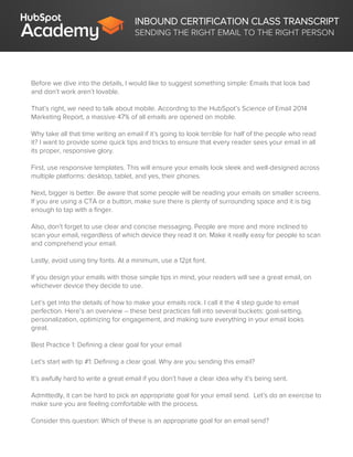 INBOUND CERTIFICATION CLASS TRANSCRIPT
SENDING THE RIGHT EMAIL TO THE RIGHT PERSON
Before we dive into the details, I would like to suggest something simple: Emails that look bad
and don’t work aren’t lovable.
That’s right, we need to talk about mobile. According to the HubSpot’s Science of Email 2014
Marketing Report, a massive 47% of all emails are opened on mobile.
Why take all that time writing an email if it’s going to look terrible for half of the people who read
it? I want to provide some quick tips and tricks to ensure that every reader sees your email in all
its proper, responsive glory.
First, use responsive templates. This will ensure your emails look sleek and well-designed across
multiple platforms: desktop, tablet, and yes, their phones.
Next, bigger is better. Be aware that some people will be reading your emails on smaller screens.
If you are using a CTA or a button, make sure there is plenty of surrounding space and it is big
enough to tap with a finger.
Also, don’t forget to use clear and concise messaging. People are more and more inclined to
scan your email, regardless of which device they read it on. Make it really easy for people to scan
and comprehend your email.
Lastly, avoid using tiny fonts. At a minimum, use a 12pt font.
If you design your emails with those simple tips in mind, your readers will see a great email, on
whichever device they decide to use.
Let’s get into the details of how to make your emails rock. I call it the 4 step guide to email
perfection. Here’s an overview – these best practices fall into several buckets: goal-setting,
personalization, optimizing for engagement, and making sure everything in your email looks
great.
Best Practice 1: Defining a clear goal for your email
Let’s start with tip #1: Defining a clear goal. Why are you sending this email?
It’s awfully hard to write a great email if you don’t have a clear idea why it’s being sent.
Admittedly, it can be hard to pick an appropriate goal for your email send. Let’s do an exercise to
make sure you are feeling comfortable with the process.
Consider this question: Which of these is an appropriate goal for an email send?
 