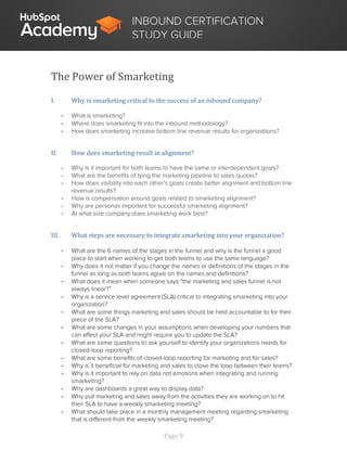 Page 9
INBOUND CERTIFICATION
STUDY GUIDE
The Power of Smarketing
I. Why is smarketing critical to the success of an inbound company?
- What is smarketing?
- Where does smarketing fit into the inbound methodology?
- How does smarketing increase bottom line revenue results for organizations?
II. How does smarketing result in alignment?
- Why is it important for both teams to have the same or interdependent goals?
- What are the benefits of tying the marketing pipeline to sales quotas?
- How does visibility into each other’s goals create better alignment and bottom line
revenue results?
- How is compensation around goals related to smarketing alignment?
- Why are personas important for successful smarketing alignment?
- At what size company does smarketing work best?
III. What steps are necessary to integrate smarketing into your organization?
- What are the 6 names of the stages in the funnel and why is the funnel a good
place to start when working to get both teams to use the same language?
- Why does it not matter if you change the names or definitions of the stages in the
funnel as long as both teams agree on the names and definitions?
- What does it mean when someone says “the marketing and sales funnel is not
always linear?”
- Why is a service level agreement (SLA) critical to integrating smarketing into your
organization?
- What are some things marketing and sales should be held accountable to for their
piece of the SLA?
- What are some changes in your assumptions when developing your numbers that
can affect your SLA and might require you to update the SLA?
- What are some questions to ask yourself to identify your organizations needs for
closed-loop reporting?
- What are some benefits of closed-loop reporting for marketing and for sales?
- Why is it beneficial for marketing and sales to close the loop between their teams?
- Why is it important to rely on data not emotions when integrating and running
smarketing?
- Why are dashboards a great way to display data?
- Why pull marketing and sales away from the activities they are working on to hit
their SLA to have a weekly smarketing meeting?
- What should take place in a monthly management meeting regarding smarketing
that is different from the weekly smarketing meeting?
 