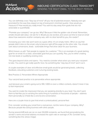 INBOUND CERTIFICATION CLASS TRANSCRIPT
SENDING THE RIGHT EMAIL TO THE RIGHT PERSON
You can definitely cross “Stay top of mind” off your list of potential answers. Nobody ever got
promoted for the way they stayed on top of everyone’s mind last quarter. How would you
measure it? How would you really know? You want to stay away from goals that are not
actionable or quantifiable.
“Promote your company” can go too. Why? Because it fails the golden rule of email. Remember,
emails should add value, not ask for it. Would you be excited, and carve out time to read an email
about how awesome another company was, with no clear benefit to you, the reader?
Increasing your click rate won’t work as a goal, either. It’s an empty metric. Who’s to say that
people didn’t click on the email, only to bounce right off the page on the other side. You should
care about conversions, leads - actionable things that drive value for your business.
Which leaves us with “Get people to register for a webinar.” This is an example of a great starting
goal for an email. It’s a clear, actionable goal that you can quantify. Plus, you’re either creating
net-new leads or qualifying existing ones.
This goes beyond clicks and opens - You need to consider what action you want your recipient
to take. You want to get really specific here. So something like “stay top of mind” won’t cut it.
A couple examples of clear and effective email goals would be generating leads, collecting
feedback, educating customers and nurturing existing leads.
Best Practice 2: Personalize Where Appropriate
Your second best practice is to personalize where appropriate.
Just because your email is going out to 100, 1,000 or even a million contacts, doesn’t mean it has
to feel impersonal.
You want to create the impression that you are speaking directly to your lead. You don’t want
them to feel like you’re sending the same thing to hundreds or thousands of people – address
them personally so it feels like a one-to-one conversation.
Here are a couple tricks to give that email a contextualized, personal feel.
First, consider sending your email from a real person, not the name of your company. Why?
Because people like doing business with other people.
During several A/B tests we ran on over 50,000 recipients, we found that personalizing the
sender’s name and email address increased the open rate an average of 3%. Consider doing
something like this: (show image)
 