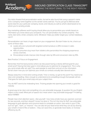 INBOUND CERTIFICATION CLASS TRANSCRIPT
SENDING THE RIGHT EMAIL TO THE RIGHT PERSON
Our tests showed that personalization works, but we've also found that using a person's name
and a company name together as the sender works well too. You've just got to A/B test what
works best for your particular company, brand, and industry as well as what's ideal based on to
whom you're sending emails.
Any marketing software worth buying should allow you to personalize your emails based on
information you know about your prospects. You can personalize any contact property - first
name, last name, email, company name. Whatever helps you better target your contact database,
use it!
Personalization can have a huge impact on your engagement. But don’t listen to me, check out
some of these stats:
 Leads who are nurtured with targeted content produce a 20% increase in sales
opportunities.
 40% of consumers buy more from retailers who personalize the shopping experience
across channels.
 Personalized emails improve click through rates by 14% and conversion rates by 10%.
Best Practice 3: Focus on Engagement
Remember that first best practice where we discussed having a clearly defined goal for your
email send? Having that clear goal in mind allows you to optimize for engagement. This is why
you send emails after all, right? You want people to read them and act on the information.
So let’s learn how you can optimize your emails so contacts actually take desired action.
Always keep this in mind when writing emails: Time is money, so get to the point! You need to be
clear and compelling. Clear enough to understand and compelling enough that people will act.
That goes for both your email copy and your subject lines.
You do NOT want to be misleading here. Tricking people into opening your emails is good for
nobody.
A great way to be clear and compelling is to use actionable language. A question for you English
majors in the crowd: What part of speech do I mean when I say actionable language? I’m talking
about VERBS!!
People have short attention spans –Ask yourself: how many emails have you opened, scanned
for two seconds, and then closed? I know I’ve done it. This isn’t the time for fluff. Use actionable
language to grab attention and convince leads to complete an action. Use verbs in your CTAs,
such as “get”, “start”, or “reserve”. You can also let your lead know what they can do by clicking
your email’s in-text-CTAs or buttons – they can save time, or generate more leads, or increase
efficiency by x%.
 