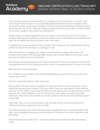INBOUND CERTIFICATION CLASS TRANSCRIPT
SENDING THE RIGHT EMAIL TO THE RIGHT PERSON
Here’s another reality of email marketing: You only get so much real-estate in an email – you
want it to be short and sweet. This is especially important with the increase of mobile readers.
You’ll want to make use of every component of your email and use them all to achieve your goal
by turning them into a CTA. Take that image you added and link it to your offer. Consider adding
a P.S. to your signature that contains an enticing CTA.
Another way to increase engagement with your emails is to boost your reach! This can be as
simple as allowing your recipients to share the content in your emails. Most email marketing tools
allow you to enable social sharing buttons right in the editor.
In addition, you can encourage sharing in the text of your email, too. You might consider asking
readers to forward the message to a colleague as well.
My final reminder for engaging your readers is to remember the details. Remember, not
everyone sees emails in the beautiful HTML versions you created. Make sure you clean up the
plain-text so it doesn’t end up looking like…
See all those ridiculously long links and random sentences? Those are components of the email
that got pulled into the main copy because there wasn’t a separate area for it to exist in the email.
Best Practice 4: Test and Analyze
As is important to every stage in the Inbound Methodology, you want to be sure you test and
analyze your emails.
Here are some things that are worth measuring:
Delivery Rate: This will answer the question: Did you even stand a chance at success. Is your
email even getting to your contacts? If you dig in here, there are some specific metrics that will
clue you in to the health of your email list. Both hard and soft bounces are good indicators of the
shape of your contact database. Lots of hard bounces means fake or out-of-service email
addresses, while soft bounces means your email is making it into the inbox but getting caught in
a spam filter.
Open Rate: Yes, it’s nice to track the open rate. But note that this metric only tells you the
effectiveness of your subject line, not your offer.
Click Rate: Simply put, this metric will track people engaging with your emails? Remember that
clicks aren’t valuable just because someone clicked. It’s what lies on the other side of the click
that matters.
Also keep an eye on contact churn – these are people who unsubscribed after receiving an
email.
 