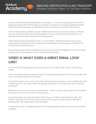 INBOUND CERTIFICATION CLASS TRANSCRIPT
SENDING THE RIGHT EMAIL TO THE RIGHT PERSON
It’s also useful to see what links people are clicking on – are you doing a good job of driving
people to click on the CTA that helps you achieve your goal, or are people getting distracted?
Check URL click popularity, unsubscribe link clicks, social shares, and the CTA click rate.
The last best practice is all about results. Make the most of your emails by setting an A/B test.
Use it to learn more about your emails/audience. You can improve your total clicks, too, by
testing the email and then sending the winning version.
Take a deep breath and let that all sink in. Just remember, defining the goal of your email,
personalizing, focusing on driving engagement and testing and analyzing your emails are all
critical to your inbound success.
But what does a world-class email look like when you’ve put all of it together? In the next video,
we’ll go over a few examples of some real life example emails.
VIDEO 3: WHAT DOES A GREAT EMAIL LOOK
LIKE?
Let’s examine the best practices we discussed in our last video in the context of some real
emails.
Here’s an email HubSpot recently sent out. I’ve purposely picked one that’s nice and simple. Not
too much design needed here, is there?
From top to bottom, let’s see how this email combined best practices to achieve a 43% open rate
and 18% click rate. As a benchmark, the average email sees a 2-7% open rate, so this one did
pretty well!
Right from the top, the email uses personalization - there’s a contact token with their first name in
the greeting. You’re now having a 1:1 conversation.
As you head down the copy you’ll notice that there are 3 CTA’s to download the offer. Yes,
there’s a traditional CTA, but the copy as well as the image have been linked to the offer’s
landing page. Talk about maximizing real estate!
To expand the reach, HubSpot added two CTA’s prompting the reader to share this email with a
colleague.
 