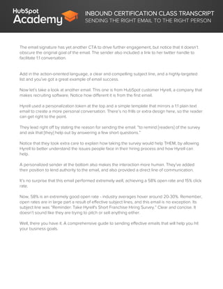 INBOUND CERTIFICATION CLASS TRANSCRIPT
SENDING THE RIGHT EMAIL TO THE RIGHT PERSON
The email signature has yet another CTA to drive further engagement, but notice that it doesn’t
obscure the original goal of the email. The sender also included a link to her twitter handle to
facilitate 1:1 conversation.
Add in the action-oriented language, a clear and compelling subject line, and a highly-targeted
list and you’ve got a great example of email success.
Now let’s take a look at another email. This one is from HubSpot customer Hyrell, a company that
makes recruiting software. Notice how different it is from the first email.
Hyrell used a personalization token at the top and a simple template that mirrors a 1:1 plain text
email to create a more personal conversation. There’s no frills or extra design here, so the reader
can get right to the point.
They lead right off by stating the reason for sending the email: “to remind [readers] of the survey
and ask that [they] help out by answering a few short questions.”
Notice that they took extra care to explain how taking the survey would help THEM, by allowing
Hyrell to better understand the issues people face in their hiring process and how Hyrell can
help.
A personalized sender at the bottom also makes the interaction more human. They’ve added
their position to lend authority to the email, and also provided a direct line of communication.
It’s no surprise that this email performed extremely well, achieving a 58% open rate and 15% click
rate.
Now, 58% is an extremely good open rate - industry averages hover around 20-30%. Remember,
open rates are in large part a result of effective subject lines, and this email is no exception. Its
subject line was “Reminder: Take Hyrell's Short Franchise Hiring Survey.” Clear and concise. It
doesn’t sound like they are trying to pitch or sell anything either.
Well, there you have it. A comprehensive guide to sending effective emails that will help you hit
your business goals.
 