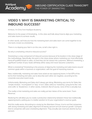 INBOUND CERTIFICATION CLASS TRANSCRIPT
THE POWER OF SMARKETING
VIDEO 1: WHY IS SMARKETING CRITICAL TO
INBOUND SUCCESS?
Hi there, I’m Chris from HubSpot Academy.
Welcome to the power of Smarketing. In this class we’ll talk about how to align your marketing
and sales teams to achieve results.
In other words, we’ll discuss how the marketing team and sales team can come together to be
one team, known as smarketing.
There is no dipping your feet in on this one, so let’s dive right in.
So why is smarketing critical to inbound success?
Smarketing is a key component of inbound success because of its location in the close stage of
the methodology. Specifically, the point in the close phase where marketing can most effectively
hand-off qualified leads to sales, so that they can be closed into customers. Without smarketing, a
significant number of your leads will likely wither away and never become customers.
What is smarketing? Smarketing is the process of aligning the marketing and sales teams around
common goals within a business or organization, with the goal of improving revenue.
Now, traditionally, marketing and sales have acted as two opposing teams. In fact 87% of the
terms that marketing and sales use to describe each other are negative, according to this
corporate executive board study.
Unfortunately, Marketing and Sales don’t always get along. Marketing uses terms for Sales like
‘simple-minded’, ‘incompetent’ or ‘lazy’. In turn, Sales refers to ‘marketing’ using terms like ‘arts
and crafts’ or ‘Academics’; in other words, irrelevant. But of course, none of this is actually true.
The reality is that marketing and sales are really just two halves of the same team: Team
Revenue.
Realizing this will allow you to create a productive relationship between these two traditionally
opposing teams, putting you in a better position to hit your organization’s revenue goals.
And this really works: According to a study by the Aberdeen Group, it turns out that companies
with strong marketing and sales alignment hit twenty percent annual revenue growth. Compare
that to companies with poor smarketing alignment. They actually saw revenues decline by four
percent.
 