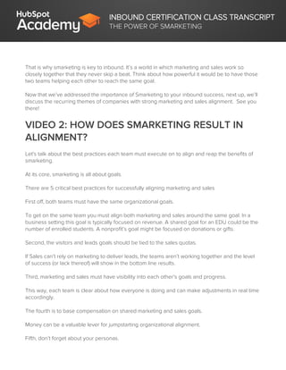 INBOUND CERTIFICATION CLASS TRANSCRIPT
THE POWER OF SMARKETING
That is why smarketing is key to inbound. It’s a world in which marketing and sales work so
closely together that they never skip a beat. Think about how powerful it would be to have those
two teams helping each other to reach the same goal.
Now that we’ve addressed the importance of Smarketing to your inbound success, next up, we’ll
discuss the recurring themes of companies with strong marketing and sales alignment. See you
there!
VIDEO 2: HOW DOES SMARKETING RESULT IN
ALIGNMENT?
Let's talk about the best practices each team must execute on to align and reap the benefits of
smarketing.
At its core, smarketing is all about goals.
There are 5 critical best practices for successfully aligning marketing and sales
First off, both teams must have the same organizational goals.
To get on the same team you must align both marketing and sales around the same goal. In a
business setting this goal is typically focused on revenue. A shared goal for an EDU could be the
number of enrolled students. A nonprofit’s goal might be focused on donations or gifts.
Second, the visitors and leads goals should be tied to the sales quotas.
If Sales can’t rely on marketing to deliver leads, the teams aren’t working together and the level
of success (or lack thereof) will show in the bottom line results.
Third, marketing and sales must have visibility into each other’s goals and progress.
This way, each team is clear about how everyone is doing and can make adjustments in real time
accordingly.
The fourth is to base compensation on shared marketing and sales goals.
Money can be a valuable lever for jumpstarting organizational alignment.
Fifth, don’t forget about your personas.
 