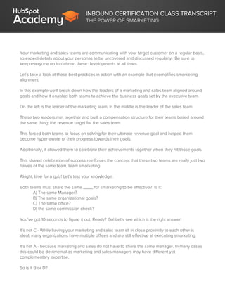 INBOUND CERTIFICATION CLASS TRANSCRIPT
THE POWER OF SMARKETING
Your marketing and sales teams are communicating with your target customer on a regular basis,
so expect details about your personas to be uncovered and discussed regularly. Be sure to
keep everyone up to date on these developments at all times.
Let’s take a look at these best practices in action with an example that exemplifies smarketing
alignment.
In this example we’ll break down how the leaders of a marketing and sales team aligned around
goals and how it enabled both teams to achieve the business goals set by the executive team.
On the left is the leader of the marketing team. In the middle is the leader of the sales team.
These two leaders met together and built a compensation structure for their teams based around
the same thing: the revenue target for the sales team.
This forced both teams to focus on solving for their ultimate revenue goal and helped them
become hyper-aware of their progress towards their goals.
Additionally, it allowed them to celebrate their achievements together when they hit those goals.
This shared celebration of success reinforces the concept that these two teams are really just two
halves of the same team, team smarketing.
Alright, time for a quiz! Let's test your knowledge.
Both teams must share the same ____ for smarketing to be effective? Is it:
A) The same Manager?
B) The same organizational goals?
C) The same office?
D) the same commission check?
You've got 10 seconds to figure it out. Ready? Go! Let’s see which is the right answer!
It’s not C - While having your marketing and sales team sit in close proximity to each other is
ideal, many organizations have multiple offices and are still effective at executing smarketing.
It’s not A - because marketing and sales do not have to share the same manager. In many cases
this could be detrimental as marketing and sales managers may have different yet
complementary expertise.
So is it B or D?
 