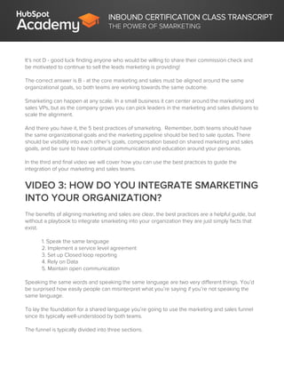 INBOUND CERTIFICATION CLASS TRANSCRIPT
THE POWER OF SMARKETING
It’s not D - good luck finding anyone who would be willing to share their commission check and
be motivated to continue to sell the leads marketing is providing!
The correct answer is B - at the core marketing and sales must be aligned around the same
organizational goals, so both teams are working towards the same outcome.
Smarketing can happen at any scale. In a small business it can center around the marketing and
sales VPs, but as the company grows you can pick leaders in the marketing and sales divisions to
scale the alignment.
And there you have it, the 5 best practices of smarketing. Remember, both teams should have
the same organizational goals and the marketing pipeline should be tied to sale quotas. There
should be visibility into each other’s goals, compensation based on shared marketing and sales
goals, and be sure to have continual communication and education around your personas.
In the third and final video we will cover how you can use the best practices to guide the
integration of your marketing and sales teams.
VIDEO 3: HOW DO YOU INTEGRATE SMARKETING
INTO YOUR ORGANIZATION?
The benefits of aligning marketing and sales are clear, the best practices are a helpful guide, but
without a playbook to integrate smarketing into your organization they are just simply facts that
exist.
1. Speak the same language
2. Implement a service level agreement
3. Set up Closed loop reporting
4. Rely on Data
5. Maintain open communication
Speaking the same words and speaking the same language are two very different things. You’d
be surprised how easily people can misinterpret what you’re saying if you’re not speaking the
same language.
To lay the foundation for a shared language you’re going to use the marketing and sales funnel
since its typically well-understood by both teams.
The funnel is typically divided into three sections.
 