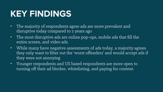 •  The majority of respondents agree ads are more prevalent and
disruptive today compared to 2 years ago
•  The most disruptive ads are online pop-ups, mobile ads that ﬁll the
entire screen, and video ads.
•  While many have negative assessments of ads today, a majority agrees
they only want to ﬁlter out the ‘worst oﬀenders’ and would accept ads if
they were not annoying
•  Younger respondents and US based respondents are more open to
turning oﬀ their ad blocker, whitelisting, and paying for content.
KEY FINDINGS
 