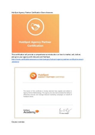 HubSpot Agency Partner Certification Exam Answers
This certification will provide a comprehensive introduction on how to market, sell, deliver,
and grow your agency with inbound and HubSpot.
https://www.certificationanswers.com/en/category/hubspot-agency-partner-certification-exam
-answers/
Course overview
 