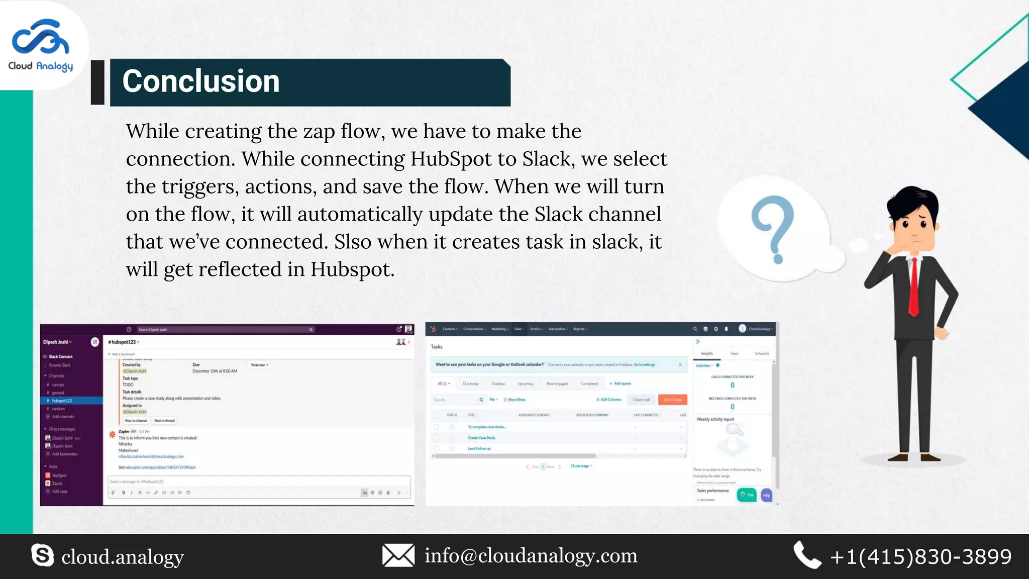 cloud.analogy info@cloudanalogy.com +1(415)830-3899
While creating the zap flow, we have to make the
connection. While connecting HubSpot to Slack, we select
the triggers, actions, and save the flow. When we will turn
on the flow, it will automatically update the Slack channel
that we’ve connected. Slso when it creates task in slack, it
will get reflected in Hubspot.
Conclusion
 