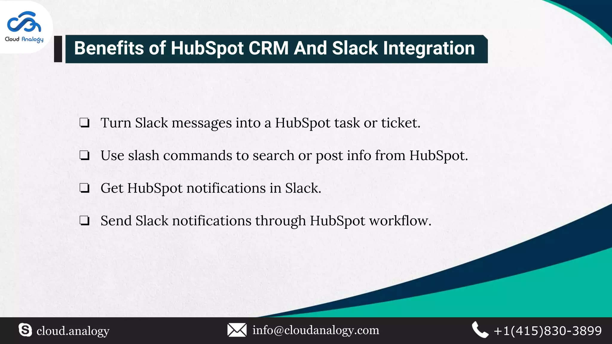 ❏ Turn Slack messages into a HubSpot task or ticket.
❏ Use slash commands to search or post info from HubSpot.
❏ Get HubSpot notifications in Slack.
❏ Send Slack notifications through HubSpot workflow.
Benefits of HubSpot CRM And Slack Integration
cloud.analogy info@cloudanalogy.com +1(415)830-3899
 
