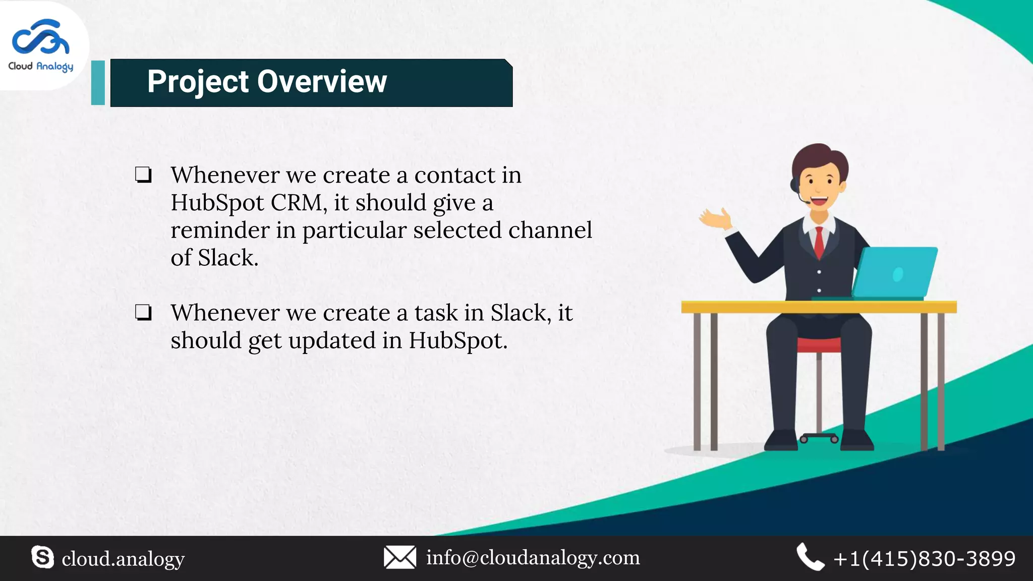 ❏ Whenever we create a contact in
HubSpot CRM, it should give a
reminder in particular selected channel
of Slack.
❏ Whenever we create a task in Slack, it
should get updated in HubSpot.
Project Overview
cloud.analogy info@cloudanalogy.com +1(415)830-3899
 