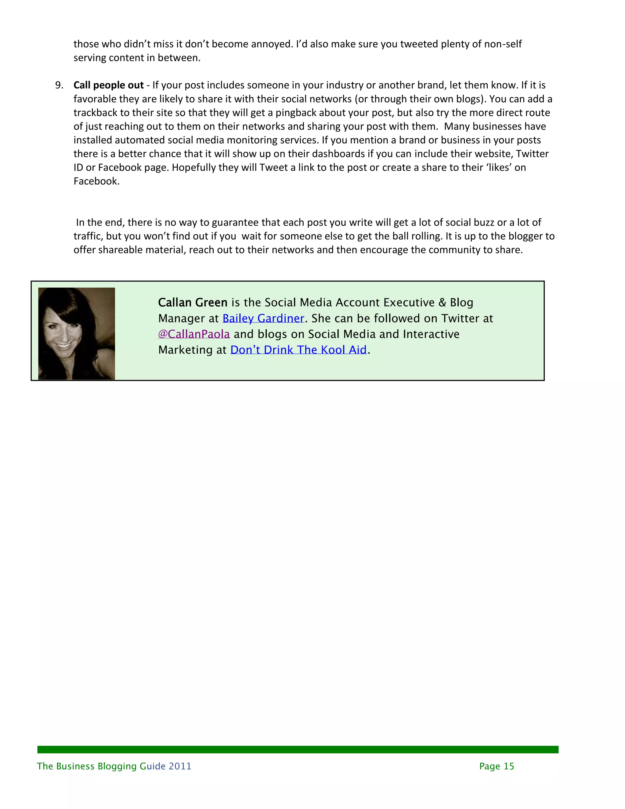 those who didn’t miss it don’t become annoyed. I’d also make sure you tweeted plenty of non-self
       serving content in between.

   9. Call people out - If your post includes someone in your industry or another brand, let them know. If it is
      favorable they are likely to share it with their social networks (or through their own blogs). You can add a
      trackback to their site so that they will get a pingback about your post, but also try the more direct route
      of just reaching out to them on their networks and sharing your post with them. Many businesses have
      installed automated social media monitoring services. If you mention a brand or business in your posts
      there is a better chance that it will show up on their dashboards if you can include their website, Twitter
      ID or Facebook page. Hopefully they will Tweet a link to the post or create a share to their ‘likes’ on
      Facebook.


        In the end, there is no way to guarantee that each post you write will get a lot of social buzz or a lot of
       traffic, but you won’t find out if you wait for someone else to get the ball rolling. It is up to the blogger to
       offer shareable material, reach out to their networks and then encourage the community to share.



                          Callan Green is the Social Media Account Executive & Blog
                          Manager at Bailey Gardiner. She can be followed on Twitter at
                          @CallanPaola and blogs on Social Media and Interactive
                          Marketing at Don’t Drink The Kool Aid.




The Business Blogging Guide 2011                                                                     Page 15
 